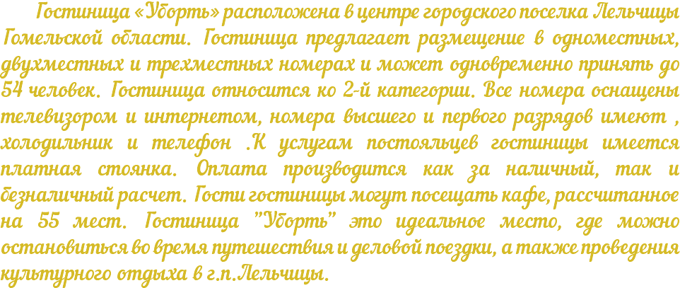 &nbsp;Гостиница «Уборть» расположена в центре городского поселка Лельчицы Гомельской области. Гостиница предлагает размещение в одноместных, двухместных и трехместных номерах и может одновременно принять до 54 человек. Гостиница относится ко 2-й категории. Все номера оснащены телевизором и интернетом, номера высшего и первого разрядов имеют , холодильник и телефон .К услугам постояльцев гостиницы имеется платная стоянка. Оплата производится как за наличный, так и безналичный расчет. Гости гостиницы могут посещать кафе, рассчитанное на 55 мест. Гостиница "Уборть" это идеальное место, где можно остановиться во время путешествия и деловой поездки, а также проведения культурного отдыха в г.п.Лельчицы.